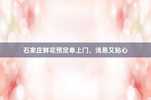 石家庄鲜花预定奉上门，浅易又贴心
