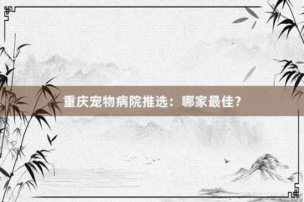 重庆宠物病院推选：哪家最佳？